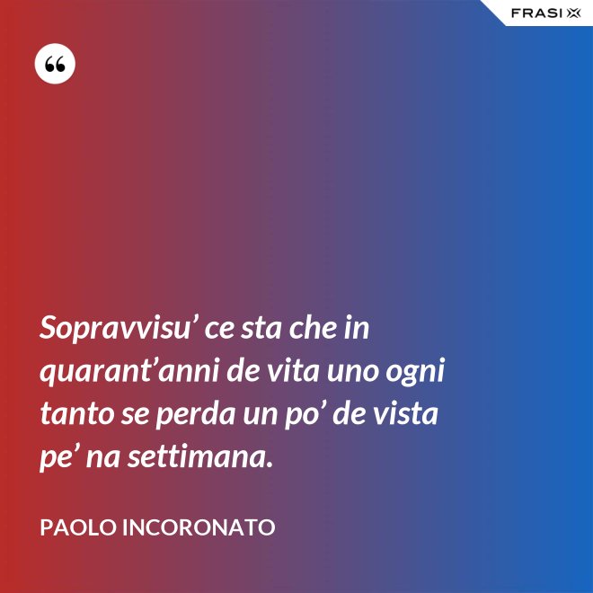 Sopravvisu’ ce sta che in quarant’anni de vita uno ogni tanto se perda un po’ de vista pe’ na settimana. - Paolo Incoronato