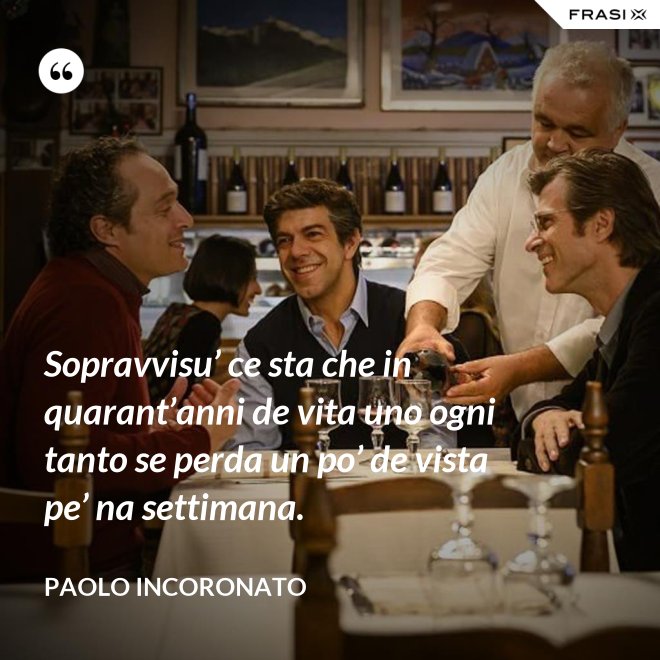Sopravvisu’ ce sta che in quarant’anni de vita uno ogni tanto se perda un po’ de vista pe’ na settimana. - Paolo Incoronato