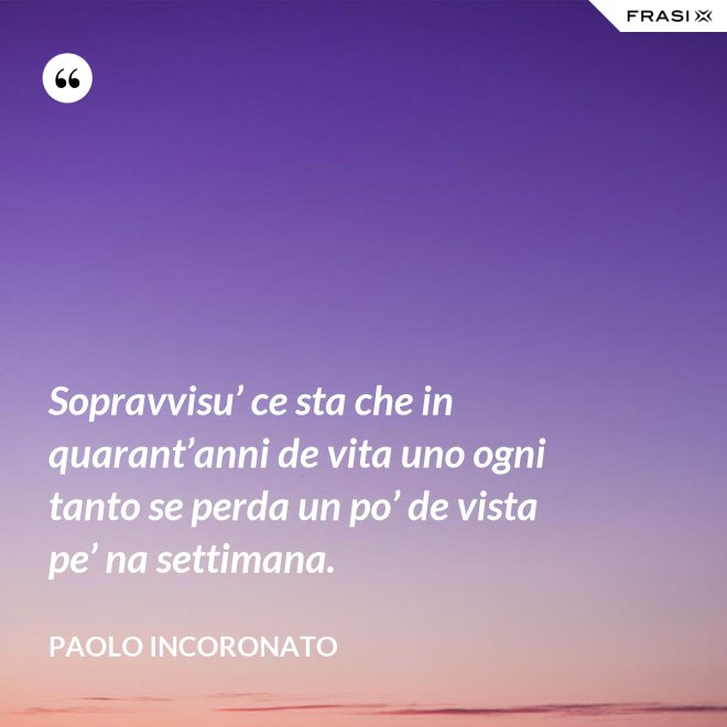 Sopravvisu’ ce sta che in quarant’anni de vita uno ogni tanto se perda un po’ de vista pe’ na settimana. - Paolo Incoronato