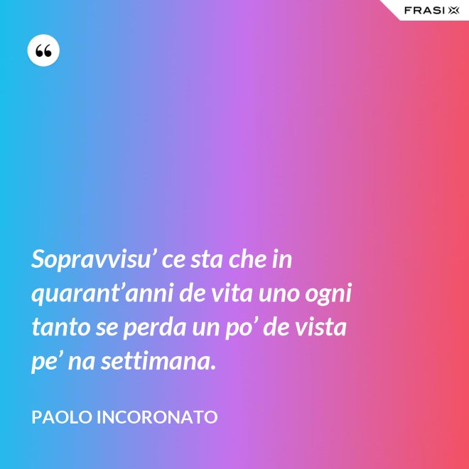 Sopravvisu’ ce sta che in quarant’anni de vita uno ogni tanto se perda un po’ de vista pe’ na settimana. - Paolo Incoronato