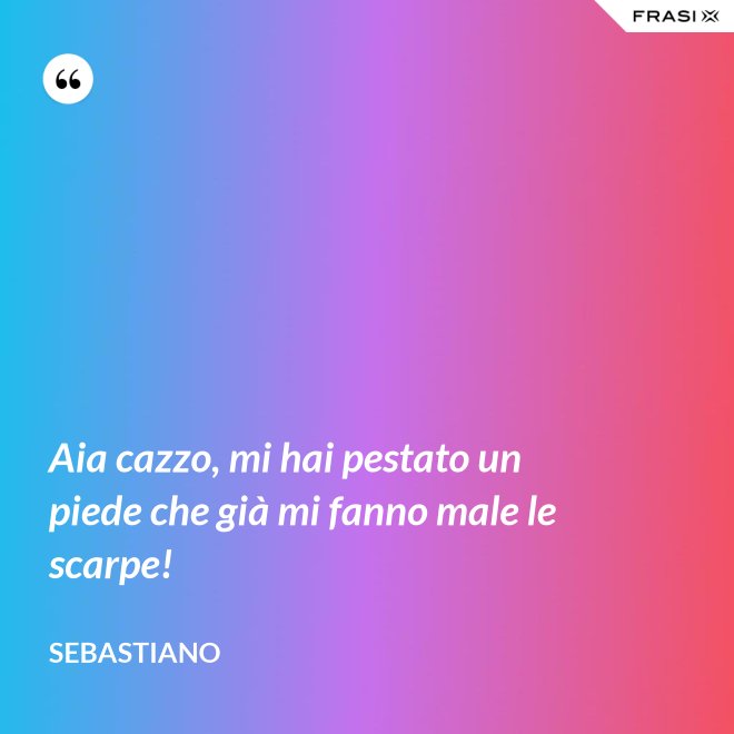 Aia cazzo, mi hai pestato un piede che già mi fanno male le scarpe! - Sebastiano