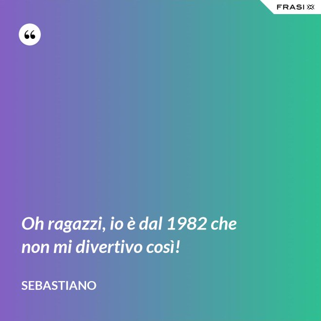 Oh ragazzi, io è dal 1982 che non mi divertivo così! - Sebastiano