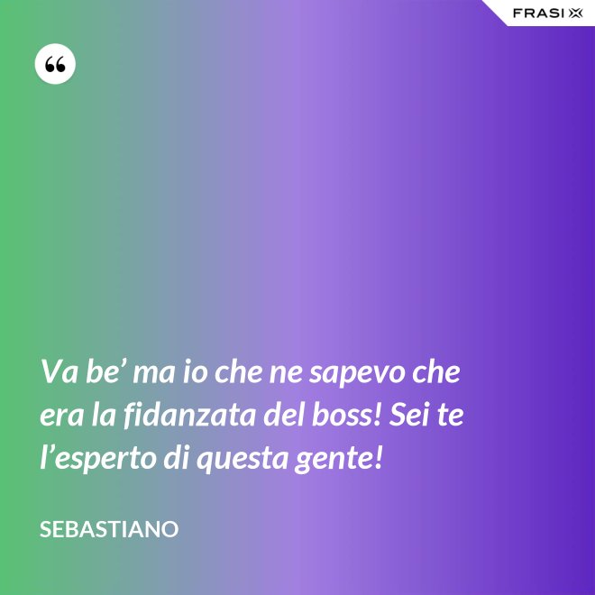 Va be’ ma io che ne sapevo che era la fidanzata del boss! Sei te l’esperto di questa gente! - Sebastiano
