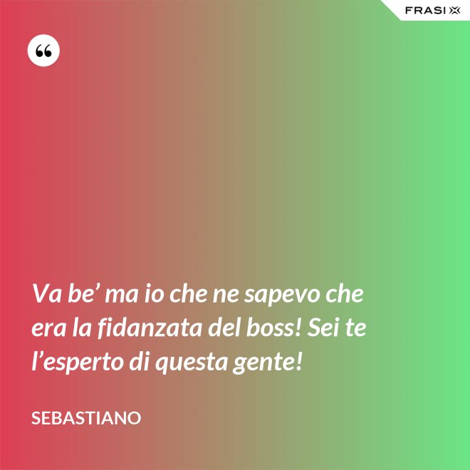 Va be’ ma io che ne sapevo che era la fidanzata del boss! Sei te l’esperto di questa gente! - Sebastiano