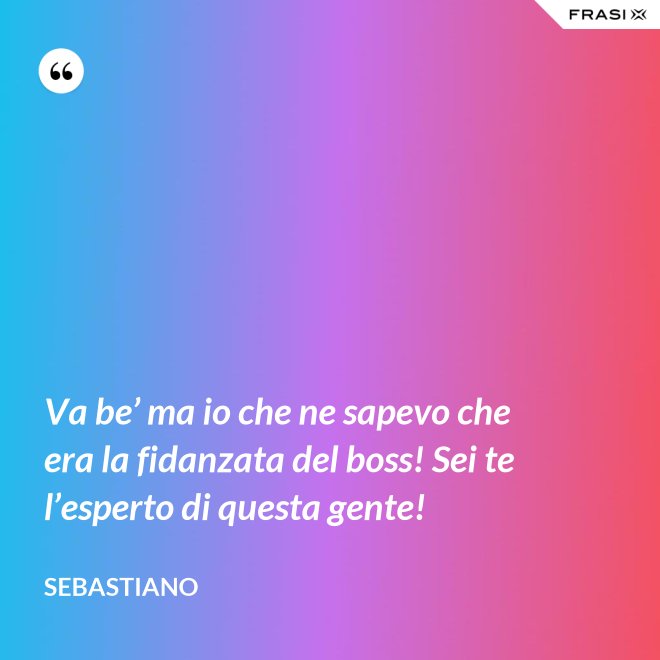 Va be’ ma io che ne sapevo che era la fidanzata del boss! Sei te l’esperto di questa gente! - Sebastiano
