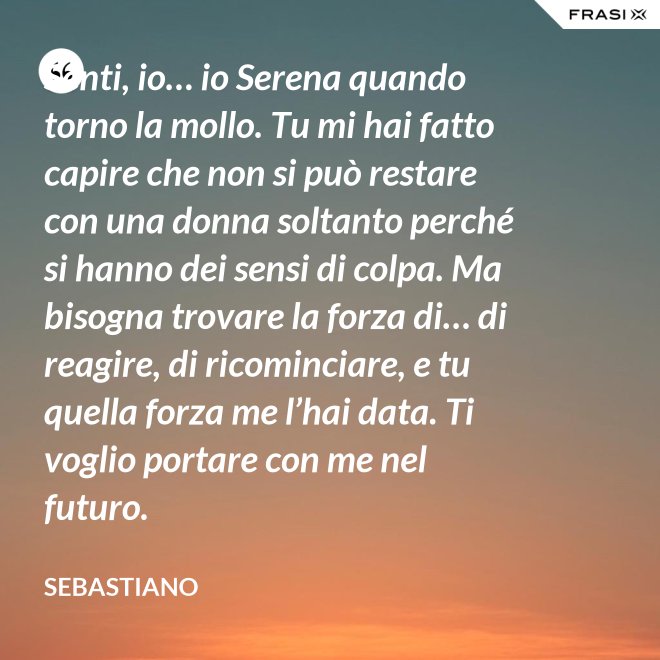 Senti, io… io Serena quando torno la mollo. Tu mi hai fatto capire che non si può restare con una donna soltanto perché si hanno dei sensi di colpa. Ma bisogna trovare la forza di… di reagire, di ricominciare, e tu quella forza me l’hai data. Ti voglio portare con me nel futuro. - Sebastiano