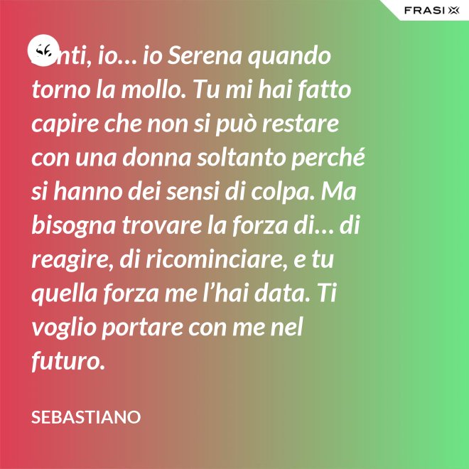 Senti, io… io Serena quando torno la mollo. Tu mi hai fatto capire che non si può restare con una donna soltanto perché si hanno dei sensi di colpa. Ma bisogna trovare la forza di… di reagire, di ricominciare, e tu quella forza me l’hai data. Ti voglio portare con me nel futuro. - Sebastiano