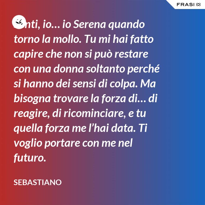 Senti, io… io Serena quando torno la mollo. Tu mi hai fatto capire che non si può restare con una donna soltanto perché si hanno dei sensi di colpa. Ma bisogna trovare la forza di… di reagire, di ricominciare, e tu quella forza me l’hai data. Ti voglio portare con me nel futuro. - Sebastiano