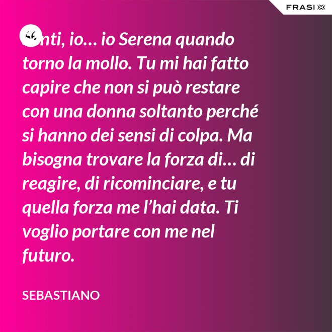 Senti, io… io Serena quando torno la mollo. Tu mi hai fatto capire che non si può restare con una donna soltanto perché si hanno dei sensi di colpa. Ma bisogna trovare la forza di… di reagire, di ricominciare, e tu quella forza me l’hai data. Ti voglio portare con me nel futuro. - Sebastiano