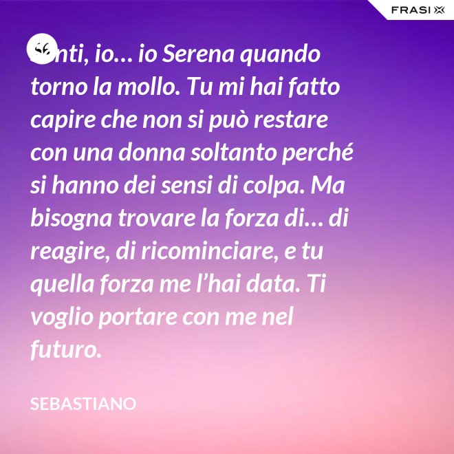 Senti, io… io Serena quando torno la mollo. Tu mi hai fatto capire che non si può restare con una donna soltanto perché si hanno dei sensi di colpa. Ma bisogna trovare la forza di… di reagire, di ricominciare, e tu quella forza me l’hai data. Ti voglio portare con me nel futuro. - Sebastiano