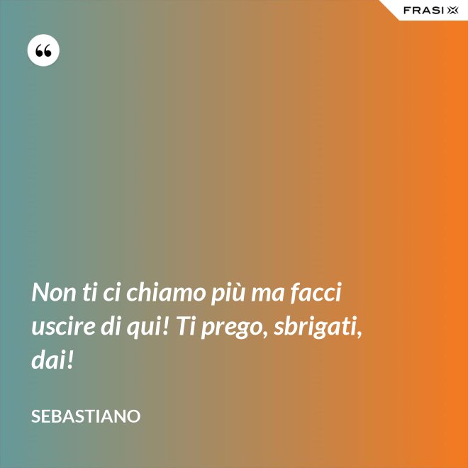 Non ti ci chiamo più ma facci uscire di qui! Ti prego, sbrigati, dai! - Sebastiano