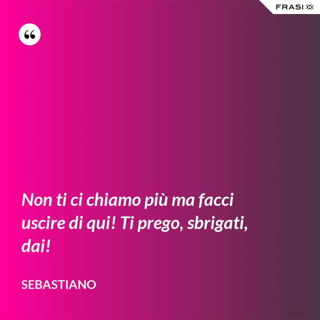 Non ti ci chiamo più ma facci uscire di qui! Ti prego, sbrigati, dai! - Sebastiano