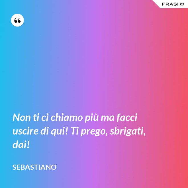 Non ti ci chiamo più ma facci uscire di qui! Ti prego, sbrigati, dai! - Sebastiano