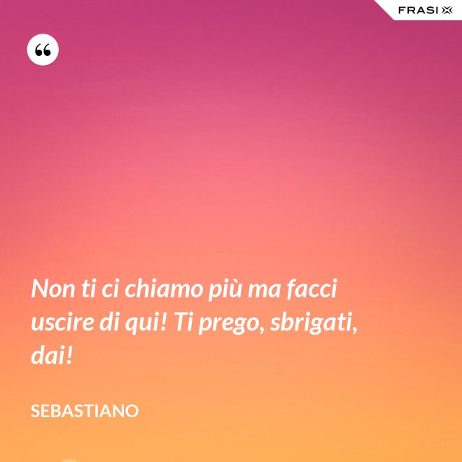 Non ti ci chiamo più ma facci uscire di qui! Ti prego, sbrigati, dai! - Sebastiano