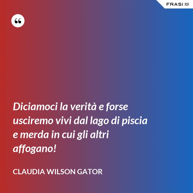 Diciamoci la verità e forse usciremo vivi dal lago di piscia e merda in cui gli altri affogano! - Claudia Wilson Gator