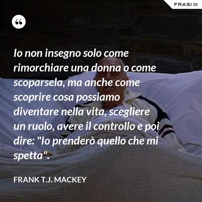 Io non insegno solo come rimorchiare una donna o come scoparsela, ma anche come scoprire cosa possiamo diventare nella vita, scegliere un ruolo, avere il controllo e poi dire: "Io prenderò quello che mi spetta". - Frank T.J. Mackey