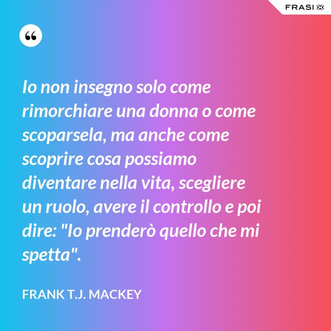 Io non insegno solo come rimorchiare una donna o come scoparsela, ma anche come scoprire cosa possiamo diventare nella vita, scegliere un ruolo, avere il controllo e poi dire: "Io prenderò quello che mi spetta". - Frank T.J. Mackey