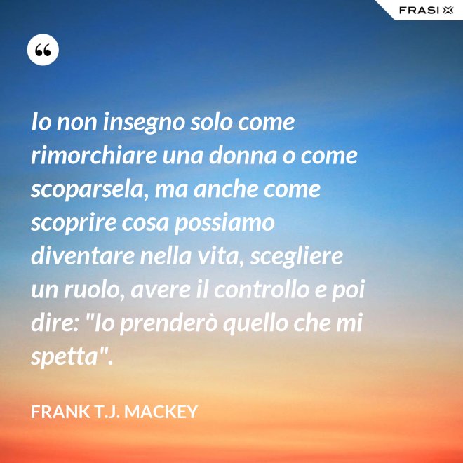 Io non insegno solo come rimorchiare una donna o come scoparsela, ma anche come scoprire cosa possiamo diventare nella vita, scegliere un ruolo, avere il controllo e poi dire: "Io prenderò quello che mi spetta". - Frank T.J. Mackey