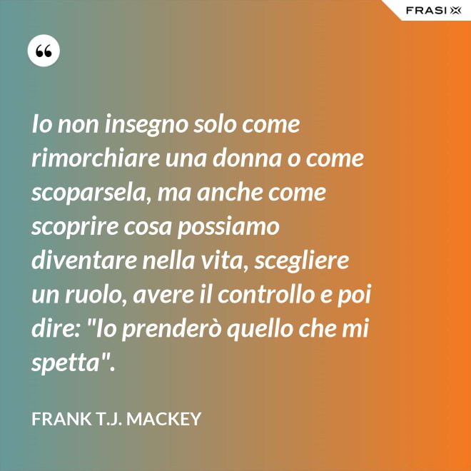 Io non insegno solo come rimorchiare una donna o come scoparsela, ma anche come scoprire cosa possiamo diventare nella vita, scegliere un ruolo, avere il controllo e poi dire: "Io prenderò quello che mi spetta". - Frank T.J. Mackey