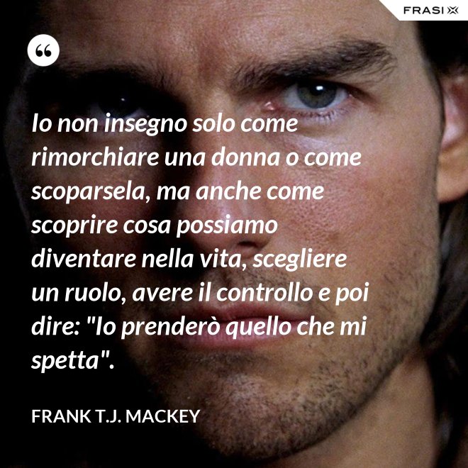 Io non insegno solo come rimorchiare una donna o come scoparsela, ma anche come scoprire cosa possiamo diventare nella vita, scegliere un ruolo, avere il controllo e poi dire: "Io prenderò quello che mi spetta". - Frank T.J. Mackey