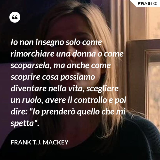 Io non insegno solo come rimorchiare una donna o come scoparsela, ma anche come scoprire cosa possiamo diventare nella vita, scegliere un ruolo, avere il controllo e poi dire: "Io prenderò quello che mi spetta". - Frank T.J. Mackey