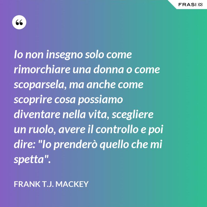 Io non insegno solo come rimorchiare una donna o come scoparsela, ma anche come scoprire cosa possiamo diventare nella vita, scegliere un ruolo, avere il controllo e poi dire: "Io prenderò quello che mi spetta". - Frank T.J. Mackey