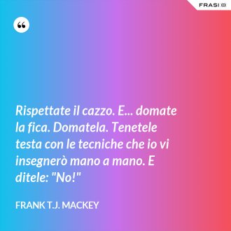 Rispettate il cazzo. E... domate la fica. Domatela. Tenetele testa con le tecniche che io vi insegnerò mano a mano. E ditele: "No!" - Frank T.J. Mackey
