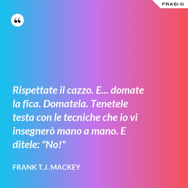 Rispettate il cazzo. E... domate la fica. Domatela. Tenetele testa con le tecniche che io vi insegnerò mano a mano. E ditele: "No!" - Frank T.J. Mackey