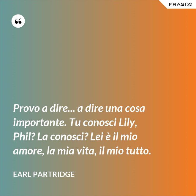 Provo a dire... a dire una cosa importante. Tu conosci Lily, Phil? La conosci? Lei è il mio amore, la mia vita, il mio tutto. - Earl Partridge