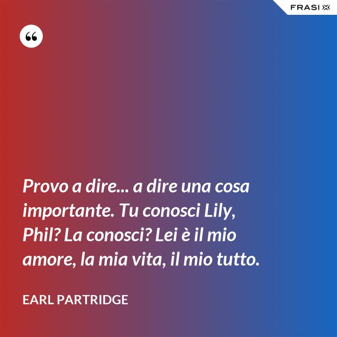 Provo a dire... a dire una cosa importante. Tu conosci Lily, Phil? La conosci? Lei è il mio amore, la mia vita, il mio tutto. - Earl Partridge