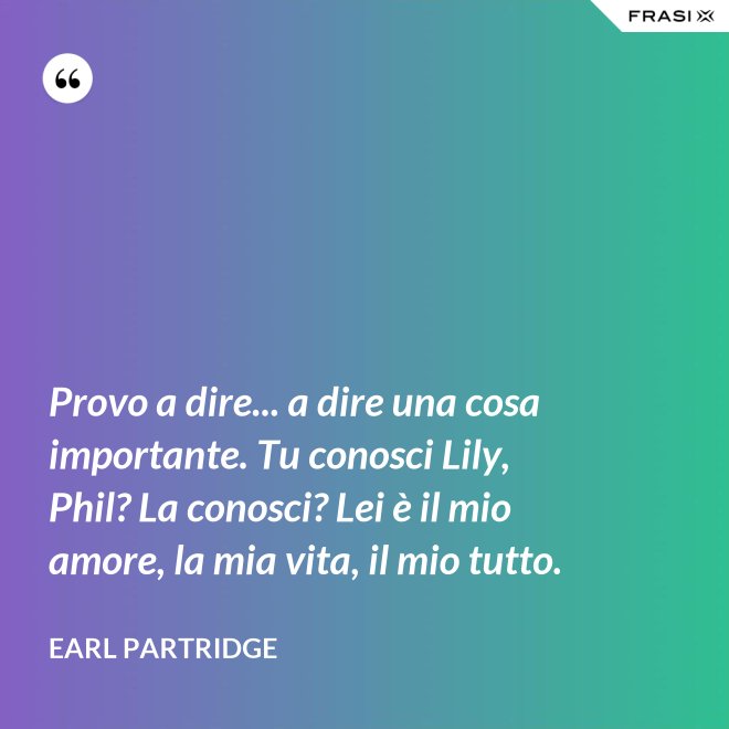 Provo a dire... a dire una cosa importante. Tu conosci Lily, Phil? La conosci? Lei è il mio amore, la mia vita, il mio tutto. - Earl Partridge
