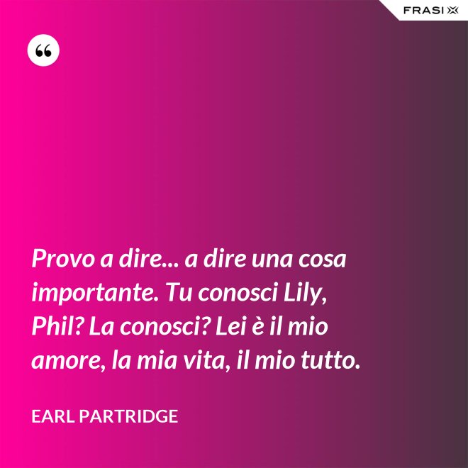 Provo a dire... a dire una cosa importante. Tu conosci Lily, Phil? La conosci? Lei è il mio amore, la mia vita, il mio tutto. - Earl Partridge