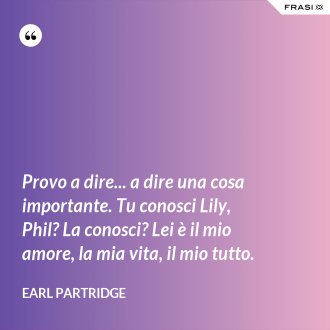 Provo a dire... a dire una cosa importante. Tu conosci Lily, Phil? La conosci? Lei è il mio amore, la mia vita, il mio tutto. - Earl Partridge