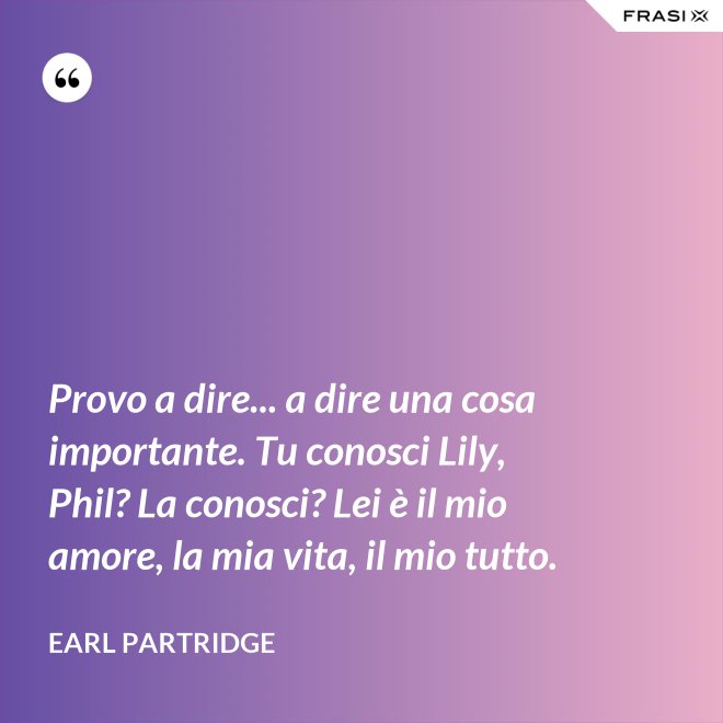 Provo a dire... a dire una cosa importante. Tu conosci Lily, Phil? La conosci? Lei è il mio amore, la mia vita, il mio tutto. - Earl Partridge