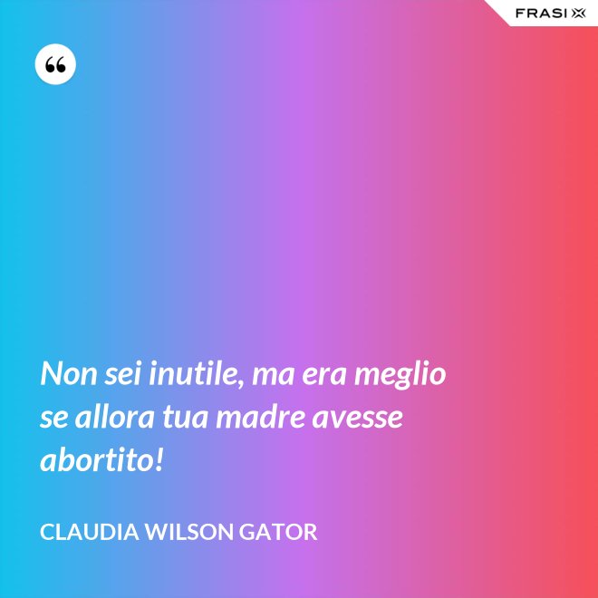 Non sei inutile, ma era meglio se allora tua madre avesse abortito! - Claudia Wilson Gator