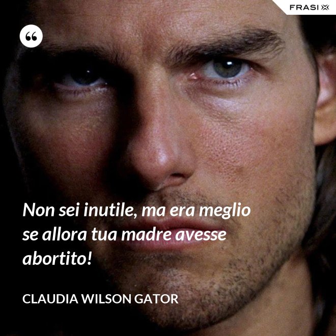 Non sei inutile, ma era meglio se allora tua madre avesse abortito! - Claudia Wilson Gator