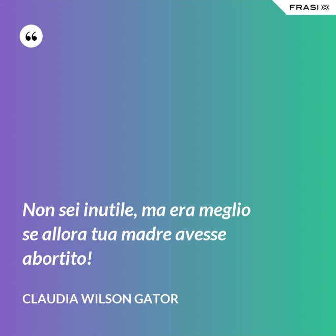 Non sei inutile, ma era meglio se allora tua madre avesse abortito! - Claudia Wilson Gator