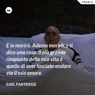 E io morirò. Adesso morirò, e ti dico una cosa. Il più grande rimpianto della mia vita è quello di aver lasciato andare via il mio amore. - Earl Partridge