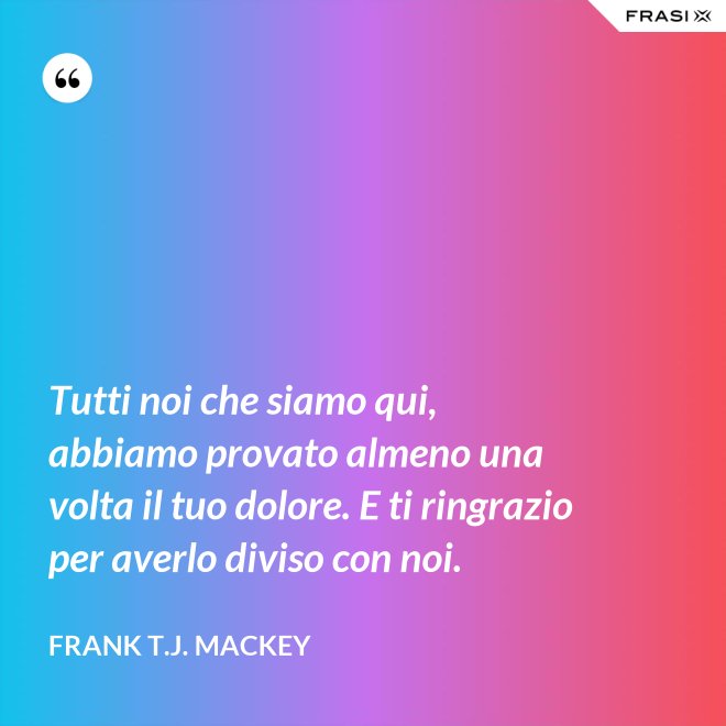 Tutti noi che siamo qui, abbiamo provato almeno una volta il tuo dolore. E ti ringrazio per averlo diviso con noi. - Frank T.J. Mackey