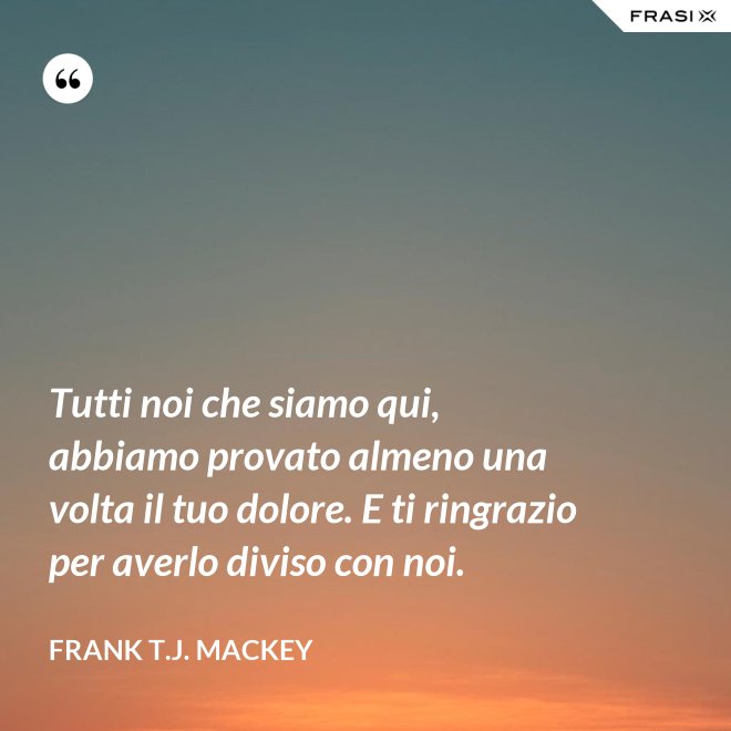 Tutti noi che siamo qui, abbiamo provato almeno una volta il tuo dolore. E ti ringrazio per averlo diviso con noi. - Frank T.J. Mackey