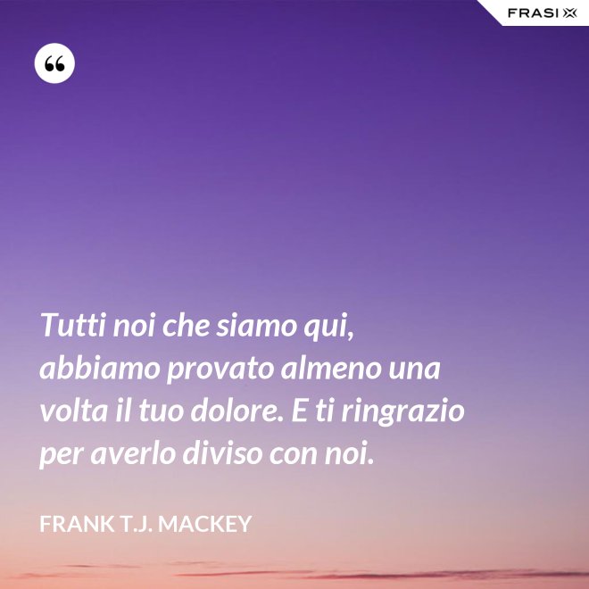 Tutti noi che siamo qui, abbiamo provato almeno una volta il tuo dolore. E ti ringrazio per averlo diviso con noi. - Frank T.J. Mackey