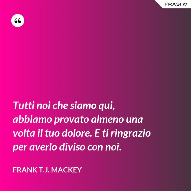Tutti noi che siamo qui, abbiamo provato almeno una volta il tuo dolore. E ti ringrazio per averlo diviso con noi. - Frank T.J. Mackey