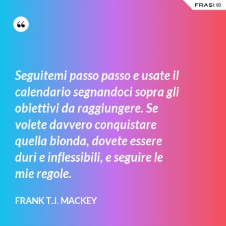 Seguitemi passo passo e usate il calendario segnandoci sopra gli obiettivi da raggiungere. Se volete davvero conquistare quella bionda, dovete essere duri e inflessibili, e seguire le mie regole. - Frank T.J. Mackey