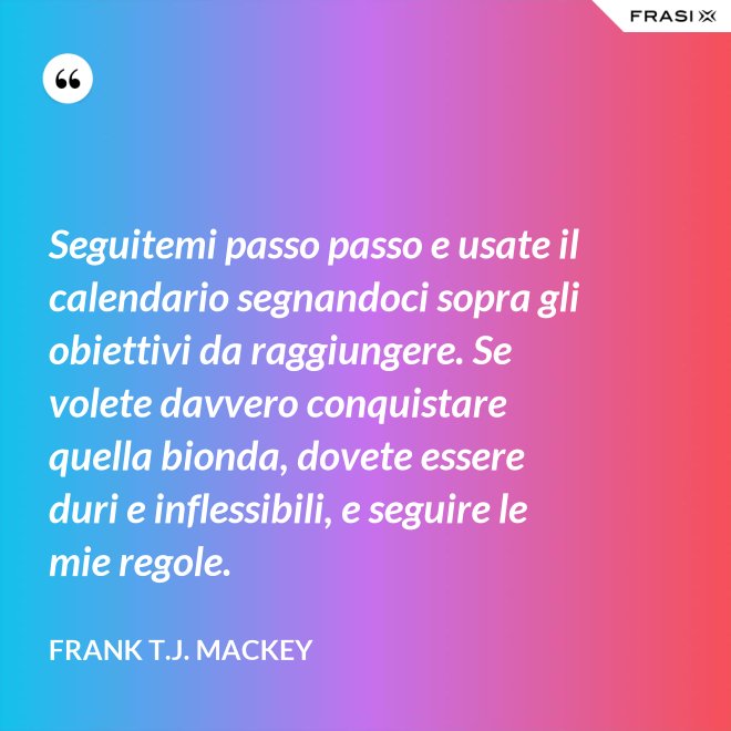 Seguitemi passo passo e usate il calendario segnandoci sopra gli obiettivi da raggiungere. Se volete davvero conquistare quella bionda, dovete essere duri e inflessibili, e seguire le mie regole. - Frank T.J. Mackey
