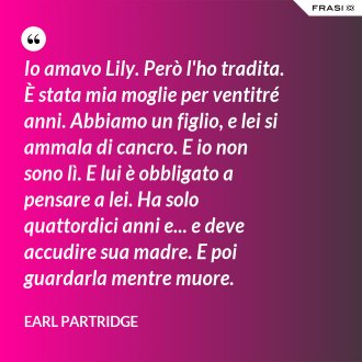 Io amavo Lily. Però l'ho tradita. È stata mia moglie per ventitré anni. Abbiamo un figlio, e lei si ammala di cancro. E io non sono lì. E lui è obbligato a pensare a lei. Ha solo quattordici anni e... e deve accudire sua madre. E poi guardarla mentre muore. - Earl Partridge