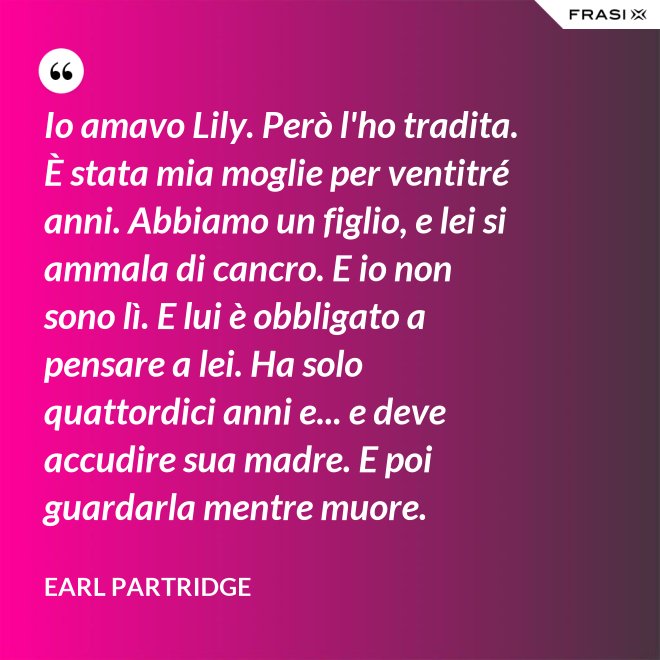 Io amavo Lily. Però l'ho tradita. È stata mia moglie per ventitré anni. Abbiamo un figlio, e lei si ammala di cancro. E io non sono lì. E lui è obbligato a pensare a lei. Ha solo quattordici anni e... e deve accudire sua madre. E poi guardarla mentre muore. - Earl Partridge
