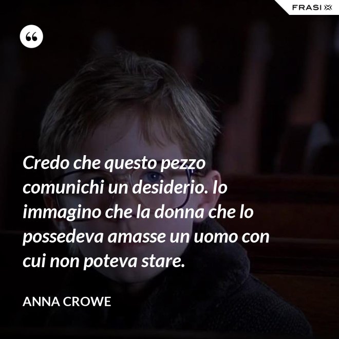 Credo che questo pezzo comunichi un desiderio. Io immagino che la donna che lo possedeva amasse un uomo con cui non poteva stare. - Anna Crowe