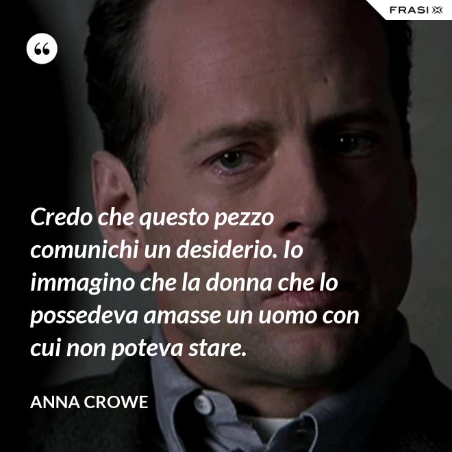 Credo che questo pezzo comunichi un desiderio. Io immagino che la donna che lo possedeva amasse un uomo con cui non poteva stare. - Anna Crowe