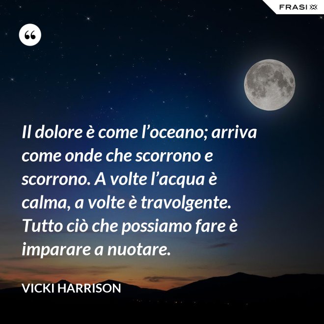 Il dolore è come l’oceano; arriva come onde che scorrono e scorrono. A volte l’acqua è calma, a volte è travolgente. Tutto ciò che possiamo fare è imparare a nuotare. - Vicki Harrison