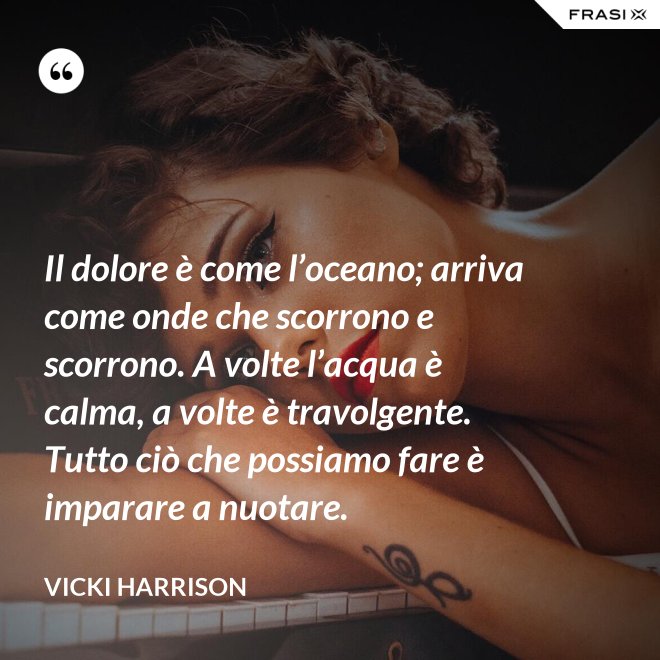 Il dolore è come l’oceano; arriva come onde che scorrono e scorrono. A volte l’acqua è calma, a volte è travolgente. Tutto ciò che possiamo fare è imparare a nuotare. - Vicki Harrison